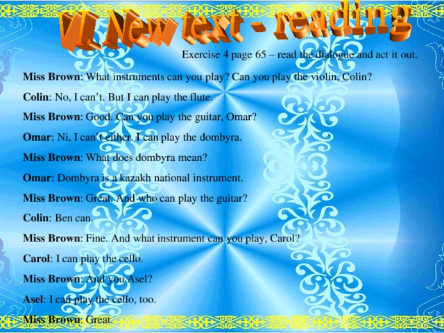 Exercise 4 page 65 – read the dialogue and act it  out. Miss Brown : What instruments can you play? Can you play the violin, Colin? Colin : No, I can’t. But I can play the flute. Miss Brown : Good. Can you play the guitar, Omar? Omar : Ni, I can’t either. I can play the dombyra. Miss Brown : What does dombyra mean? Omar : Dombyra is a kazakh national instrument. Miss Brown : Great. And who can play the guitar? Colin : Ben can. Miss Brown : Fine. And what instrument can you play, Carol? Carol : I can play the cello. Miss Brown : And you Asel? Asel : I can play the cello, too. Miss Brown : Great.