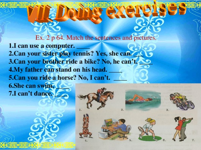 Ex. 2 p 64. Match the sentences and pictures. 1.I can use a computer. ____ 2.Can your sister play tennis? Yes, she can. ___ 3.Can your brother ride a bike? No, he can’t. ____ 4.My father can stand on his head. ____ 5.Can you ride a horse? No, I can’t. ____ 6.She can swim. ____ 7.I can’t dance. ____