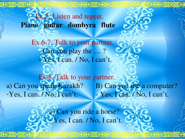 Ex.5. Listen and repeat.  Piano guitar dombyra flute    Ex.6-7. Talk to your partner.  - Can you play the … ?  - Yes, I can. / No, I can’t.  Ex.8. Talk to your partner. a) Can you speak Kazakh? B) Can you use a computer? Yes, I can. / No, I can’t. - Yes, I can. / No, I can’t.  c) Can you ride a horse?  - Yes, I can. / No, I can’t.