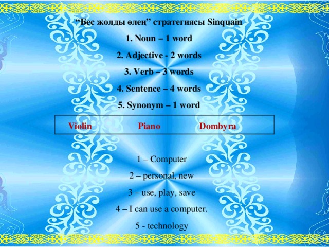 “ Бес жолды өлең” стратегиясы Sinquain 1 .  Noun – 1 word 2. Adjective - 2 words 3. Verb – 3 words 4. Sentence – 4 words 5. Synonym – 1 word  Violin Piano Dombyra 1 – Computer 2 – personal, new 3 – use, play, save 4 – I can use a computer. 5 - technology