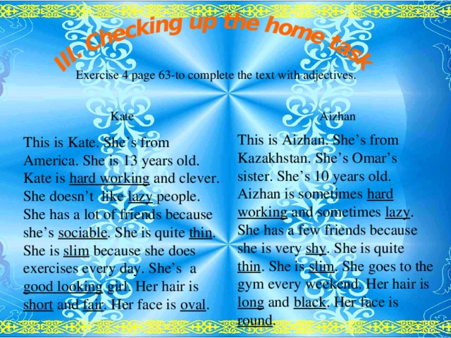 Exercise 4 page 63-to complete the text with adjectives. Kate This is Kate. She’s from America. She is 13 years old. Kate is hard working and clever. She doesn’t like lazy people. She has a lot of friends because she’s sociable . She is quite thin . She is slim because she does exercises every day. She’s a good looking girl. Her hair is short and fair . Her face is oval .  Aizhan This is Aizhan. She’s from Kazakhstan. She’s Omar’s sister. She’s 10 years old. Aizhan is sometimes hard working and sometimes lazy . She has a few friends because she is very shy . She is quite thin . She is slim . She goes to the gym every weekend. Her hair is long and black . Her face is round .