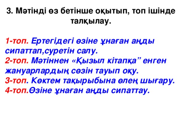 3. Мәтінді өз бетінше оқытып, топ ішінде талқылау.  1-топ. Ертегідегі  өзіне ұнаған аңды сипаттап,суретін салу. 2-топ. Мәтіннен «Қызыл кітапқа” енген жануарлардың сөзін тауып оқу. 3-топ . Көктем тақырыбына өлең шығару. 4-топ. Өзіне ұнаған аңды сипаттау.