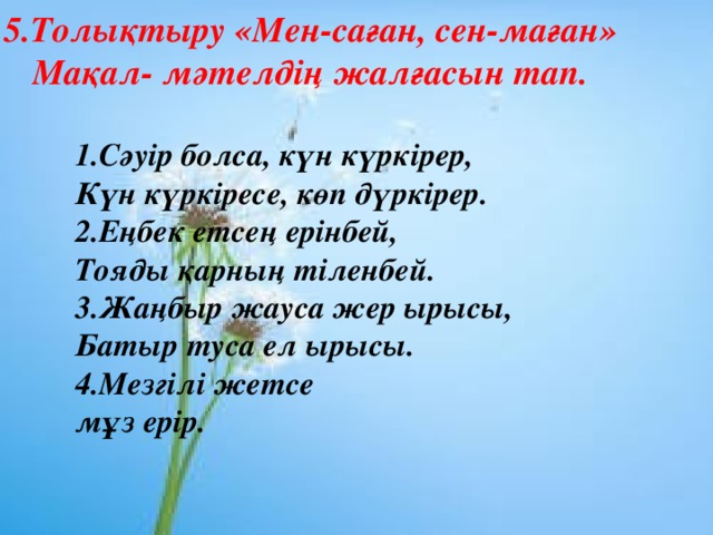 5.Толықтыру «Мен-саған, сен-маған» Мақал- мәтелдің жалғасын тап. 1.Сәуір болса, күн күркірер, Күн күркіресе, көп дүркірер. 2.Еңбек етсең ерінбей, Тояды қарның тіленбей. 3.Жаңбыр жауса жер ырысы, Батыр туса ел ырысы. 4.Мезгілі жетсе мұз ерір.