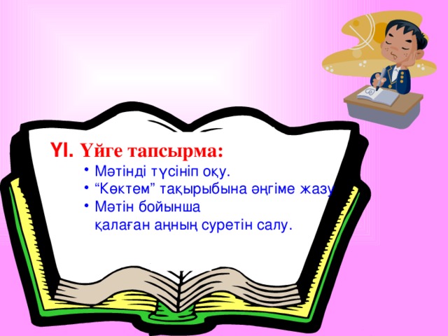 ҮІ. Үйге тапсырма: Мәтінді түсініп оқу. “ Көктем” тақырыбына әңгіме жазу Мәтін бойынша Мәтінді түсініп оқу. “ Көктем” тақырыбына әңгіме жазу Мәтін бойынша Мәтінді түсініп оқу. “ Көктем” тақырыбына әңгіме жазу Мәтін бойынша қалаған аңның суретін салу.