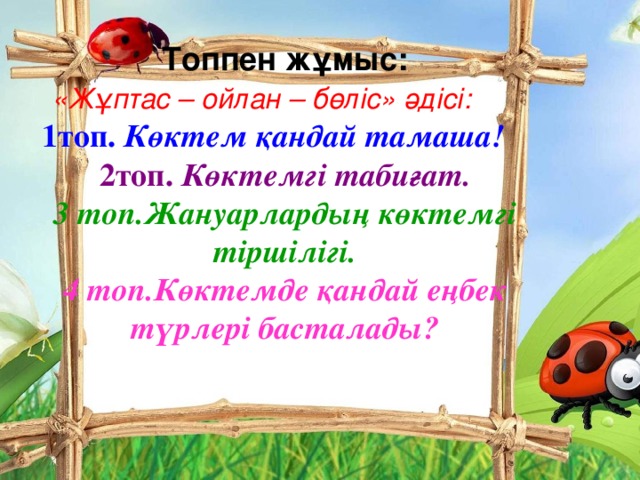 Топпен жұмыс: «Жұптас – ойлан – бөліс» әдісі:  1топ. Көктем қандай тамаша!  2топ. Көктемгі табиғат. 3 топ.Жануарлардың көктемгі тіршілігі. 4 топ.Көктемде қандай еңбек түрлері басталады?