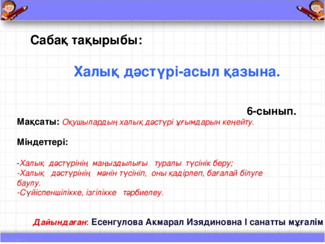 Сабақ тақырыбы:   Халық дәстүрі - асыл қазына. 6 - сынып. Мақсаты:  Оқушылардың халық дәстүрі ұғымдарын кеңейту.  Міндеттері:  - Халық дәстүрінің маңыздылығы туралы түсінік беру; - Халық дәстүрінің мәнін түсініп, оны қадірлеп, бағалай білуге баулу. - Сүйіспеншілікке, ізгілікке тәрбиелеу. Дайындаған : Есенгулова Акмарал Изядиновна І санатты мұғалім