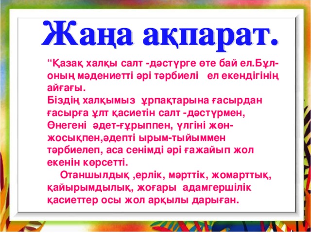 “ Қазақ халқы салт - дәстүрге өте бай ел.Бұл-оның мәдениетті әрі тәрбиелі ел екендігінің айғағы. Біздің халқымыз ұрпақтарына ғасырдан ғасырға ұлт қасиетін салт -дәстүрмен, Өнегені әдет-ғұрыппен, үлгіні жөн-жосықпен,әдепті ырым-тыйыммен тәрбиелеп, аса сенімді әрі ғажайып жол екенін көрсетті. Отаншылдық ,ерлік, мәрттік, жомарттық, қайырымдылық, жоғары адамгершілік қасиеттер осы жол арқылы дарыған.