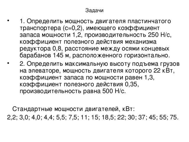 Задачи 1. Определить мощность двигателя пластинчатого транспортера (с=0,2), имеющего коэффициент запаса мощности 1,2, производительность 250 Н/с, коэффициент полезного действия механизма редуктора 0,8, расстояние между осями концевых барабанов 145 м, расположенного горизонтально. 2. Определить максимальную высоту подъема грузов на элеваторе, мощность двигателя которого 22 кВт, коэффициент запаса по мощности равен 1,3, коэффициент полезного действия 0,35, производительность равна 500 Н/с.   Стандартные мощности двигателей, кВт: 2,2; 3,0; 4,0; 4,4; 5,5; 7,5; 11; 15; 18,5; 22; 30; 37; 45; 55; 75.