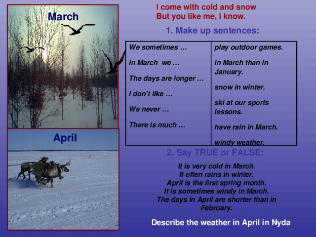 I come with cold and snow  But you like me, I know. March 1. Make up sentences: We sometimes … play outdoor games.   In March we …  in March than in January. The days are longer …   snow in winter. I don’t like …   ski at our sports lessons.  We never … have rain in March.   There is much … windy weather. April 2. Say TRUE or FALSE:   It is very cold in March. It often rains in winter. April is the first spring month. It is sometimes windy in March. The days in April are shorter than in February. Describe the weather in April in Nyda