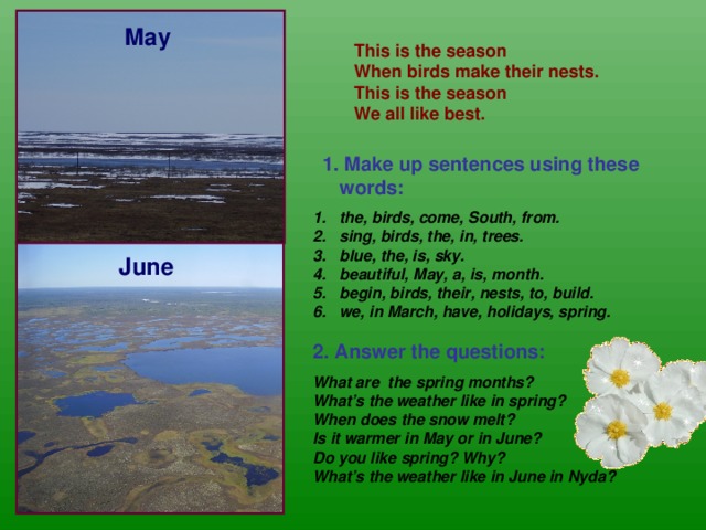 May This is the season When birds make their nests. This is the season We all like best.  1. Make up sentences using these words:  the, birds, come, South, from. sing, birds, the, in, trees. blue, the, is, sky. beautiful, May, a, is, month. begin, birds, their, nests, to, build. we, in March, have, holidays, spring.  2. Answer the questions:  What are the spring months? What’s the weather like in spring? When does the snow melt? Is it warmer in May or in June? Do you like spring? Why? What’s the weather like in June in Nyda?  June