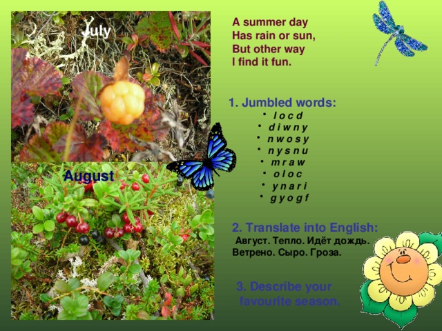 A summer day  Has rain or sun,  But other way  I find it fun. July 1. Jumbled words:  l o c d d i w n y n w o s y n y s n u m r a w o l o c y n a r i g y o g f August 2. Translate into English:  Август. Тепло. Идёт дождь. Ветрено. Сыро. Гроза. 3. Describe your  favourite season.