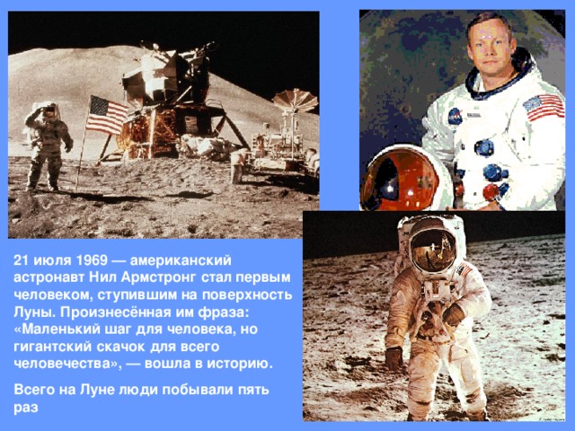21 июля 1969 — американский астронавт Нил Армстронг стал первым человеком, ступившим на поверхность Луны. Произнесённая им фраза: «Маленький шаг для человека, но гигантский скачок для всего человечества», — вошла в историю. Всего на Луне люди побывали пять раз
