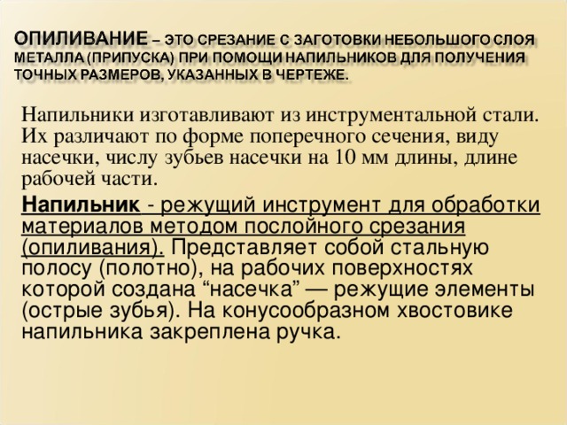 Напильники изготавливают из инструментальной стали. Их различают по форме поперечного сечения, виду насечки, числу зубьев насечки на 10 мм длины, длине рабочей части. Напильник - режущий инструмент для обработки материалов методом послойного срезания (опиливания). Представляет собой стальную полосу (полотно), на рабочих поверхностях которой создана “насечка” — режущие элементы (острые зубья). На конусообразном хвостовике напильника закреплена ручка.