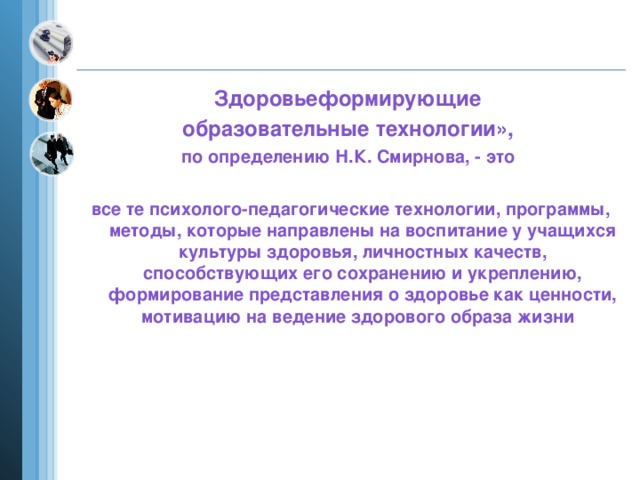 Здоровьеформирующие образовательные технологии»,  по определению Н.К. Смирнова, - это все те психолого-педагогические технологии, программы, методы, которые направлены на воспитание у учащихся культуры здоровья, личностных качеств, способствующих его сохранению и укреплению, формирование представления о здоровье как ценности, мотивацию на ведение здорового образа жизни