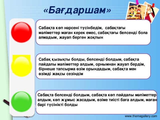 «Бағдаршам» Сабақта көп нәрсені түсінбедім, сабақтағы мәліметтер маған керек емес, сабақтағы белсенді бола алмадым, жауап берген жоқпын Сабақ қызықты болды, белсенді болдым, сабақта пайдалы мәліметтер алдым, орнымнан жауап бердім, бірнеше тапсырма өзім орындадым, сабақта мен өзімді жақсы сезіндім Сабақта белсенді болдым, сабақта көп пайдалы мәліметтер алдым, көп жұмыс жасадым, өзіме тиісті баға алдым, маған бәрі түсінікті болды 2005