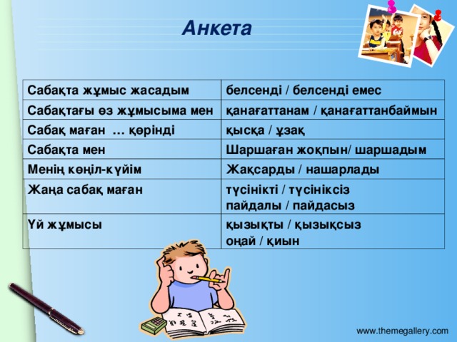 Анкета Сабақта жұмыс жасадым белсенді / белсенді емес Сабақтағы өз жұмысыма мен қанағаттанам / қанағаттанбаймын Сабақ маған … қөрінді қысқа / ұзақ Сабақта мен Шаршаған жоқпын/ шаршадым Менің көңіл-күйім Жақсарды / нашарлады Жаңа сабақ маған түсінікті / түсініксіз пайдалы / пайдасыз Үй жұмысы қызықты / қызықсыз оңай / қиын