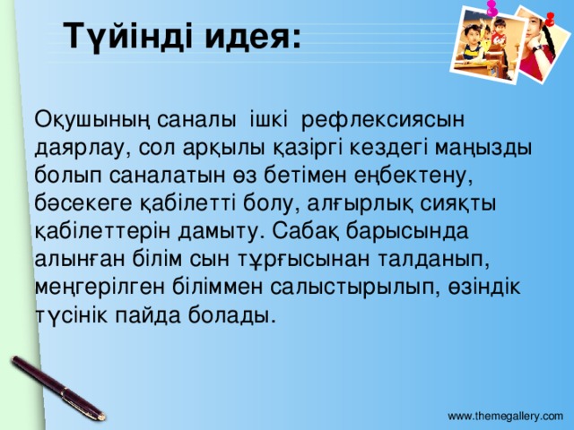 Түйінді идея: Оқушының саналы ішкі рефлексиясын даярлау, сол арқылы қазіргі кездегі маңызды болып саналатын өз бетімен еңбектену, бәсекеге қабілетті болу, алғырлық сияқты қабілеттерін дамыту. Сабақ барысында алынған білім сын тұрғысынан талданып, меңгерілген біліммен салыстырылып, өзіндік түсінік пайда болады.