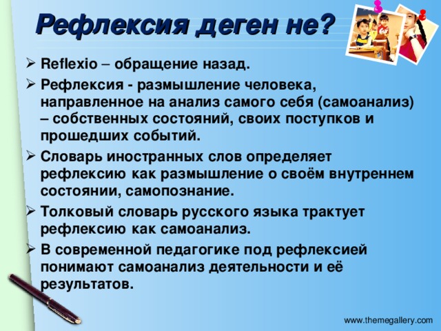 Рефлексия деген не? Reflexio – обращение назад. Рефлексия - размышление человека, направленное на анализ самого себя (самоанализ) – собственных состояний, своих поступков и прошедших событий. Словарь иностранных слов определяет рефлексию как размышление о своём внутреннем состоянии, самопознание. Толковый словарь русского языка трактует рефлексию как самоанализ. В современной педагогике под рефлексией понимают самоанализ деятельности и её результатов.