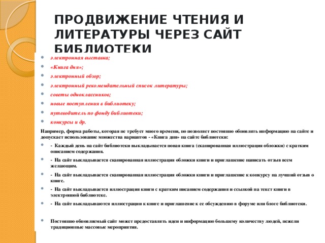 ПРОДВИЖЕНИЕ ЧТЕНИЯ И ЛИТЕРАТУРЫ ЧЕРЕЗ САЙТ БИБЛИОТЕКИ   электронная выставка; «Книга дня»; электронный обзор; электронный рекомендательный список литературы; советы одноклассников; новые поступления в библиотеку; путеводитель по фонду библиотеки; конкурсы и др. Например, форма работы, которая не требует много времени, но позволяет постоянно обновлять информацию на сайте и допускает использование множества вариантов - «Книга дня» на сайте библиотеки:  Каждый день на сайт библиотеки выкладывается новая книга (сканированная иллюстрация обложки) с кратким описанием содержания.  На сайт выкладывается сканированная иллюстрация обложки книги и приглашение написать отзыв всем желающим.  На сайт выкладывается сканированная иллюстрация обложки книги и приглашение к конкурсу на лучший отзыв о книге.  На сайт выкладывается иллюстрация книги с кратким писанием содержания и ссылкой на текст книги в электронной библиотеке.  На сайт выкладываются иллюстрации к книге и приглашение к ее обсуждению в форуме или блоге библиотеки.