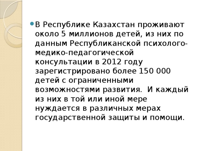 В Республике Казахстан проживают около 5 миллионов детей, из них по данным Республиканской психолого-медико-педагогической консультации в 2012 году зарегистрировано более 150 000 детей с ограниченными возможностями развития.  И каждый из них в той или иной мере нуждается в различных мерах государственной защиты и помощи.