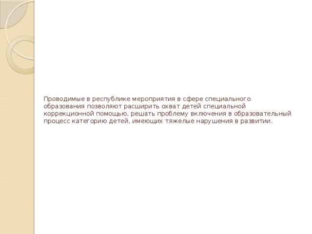 Проводимые в республике мероприятия в сфере специального образования позволяют расширить охват детей специальной коррекционной помощью, решать проблему включения в образовательный процесс категорию детей, имеющих тяжелые нарушения в развитии. 