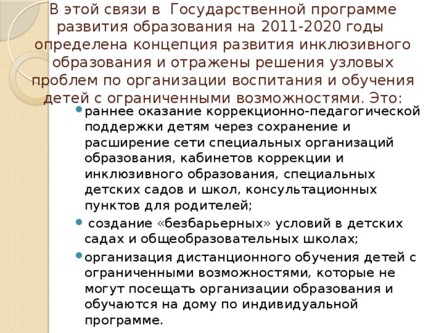 В этой связи в  Государственной программе развития образования на 2011-2020 годы  определена концепция развития инклюзивного образования и отражены решения узловых проблем по организации воспитания и обучения детей с ограниченными возможностями. Это: