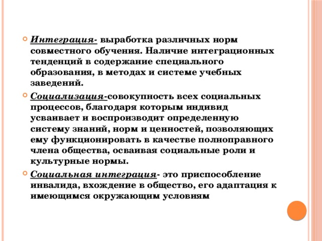 Интеграция-  выработка различных норм совместного обучения. Наличие интеграционных тенденций в содержание специального образования, в методах и системе учебных заведений. Социализация - совокупность всех социальных процессов, благодаря которым индивид усваивает и воспроизводит определенную систему знаний, норм и ценностей, позволяющих ему функционировать в качестве полноправного члена общества, осваивая социальные роли и культурные нормы. Социальная интеграция