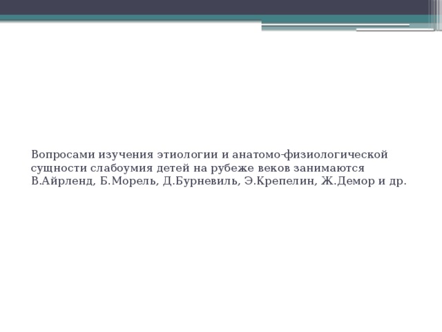 Вопросами изучения этиологии и анатомо-физиологической сущности слабоумия детей на рубеже веков занимаются В.Айрленд, Б.Морель, Д.Бурневиль, Э.Крепелин, Ж.Демор и др.