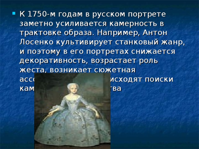 К 1750-м годам в русском портрете заметно усиливается камерность в трактовке образа. Например, Антон Лосенко культивирует станковый жанр, и поэтому в его портретах снижается декоративность, возрастает роль жеста, возникает сюжетная ассоциативность, происходят поиски камерного пространства
