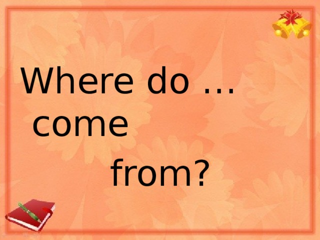 Where do … come  from?