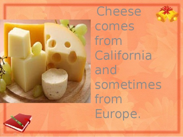 Cheese comes from California and sometimes from Europe.