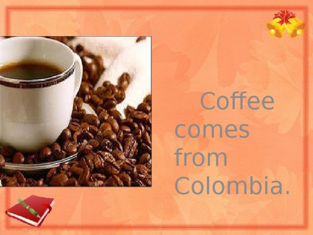 Coffee comes from Colombia.