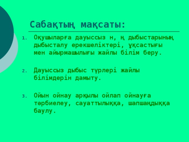 Сабақтың мақсаты: Оқушыларға дауыссыз н, ң дыбыстарының дыбысталу ерекшеліктері, ұқсастығы мен айырмашылығы жайлы білім беру.  Дауыссыз дыбыс түрлері жайлы білімдерін дамыту.  Ойын ойнау арқылы ойлап ойнауға тәрбиелеу, сауаттылыққа, шапшаңдыққа баулу.