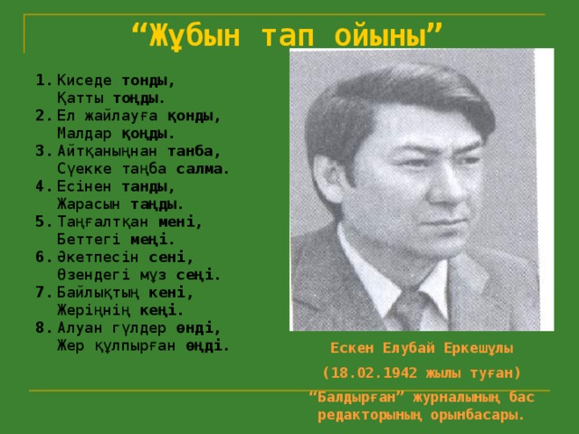 “ Жұбын тап ойыны”   1.  Киседе тонды,   Қатты тоңды. 2.  Ел жайлауға қонды,   Малдар қоңды. 3.  Айтқаныңнан танба,   Сүекке таңба салма. 4.  Есінен танды,   Жарасын таңды. 5.  Таңғалтқан мені,   Беттегі меңі. 6.  Әкетпесін сені,   Өзендегі мұз сеңі. 7.  Байлықтың кені,   Жеріңнің кеңі. 8.  Алуан гүлдер өнді,   Жер құлпырған өңді. Ескен Елубай Еркешұлы (18.02.1942 жылы туған) “ Балдырған” журналының бас редакторының орынбасары.