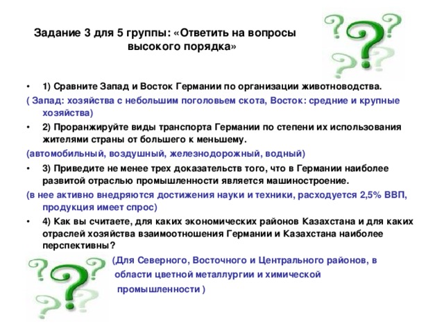 Задание 3 для 5 группы: «Ответить на вопросы  высокого порядка» 1) Сравните Запад и Восток Германии по организации животноводства. ( Запад: хозяйства с небольшим поголовьем скота, Восток: средние и крупные хозяйства) 2) Проранжируйте виды транспорта Германии по степени их использования жителями страны от большего к меньшему. (автомобильный, воздушный, железнодорожный, водный) 3) Приведите не менее трех доказательств того, что в Германии наиболее развитой отраслью промышленности является машиностроение. (в нее активно внедряются достижения науки и техники, расходуется 2,5% ВВП, продукция имеет спрос) 4) Как вы считаете, для каких экономических районов Казахстана и для каких отраслей хозяйства взаимоотношения Германии и Казахстана наиболее перспективны?  (Для Северного, Восточного и Центрального районов, в  области цветной металлургии и химической  промышленности )