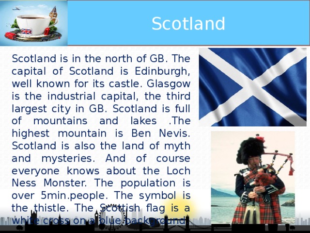 Scotland Scotland is in the north of GB. The capital of Scotland is Edinburgh, well known for its castle. Glasgow is the industrial capital, the third largest city in GB. Scotland is full of mountains and lakes .The highest mountain is Ben Nevis. Scotland is also the land of myth and mysteries. And of course everyone knows about the Loch Ness Monster. The population is over 5min.people. The symbol is the thistle. The Scottish flag is a white cross on a blue background.