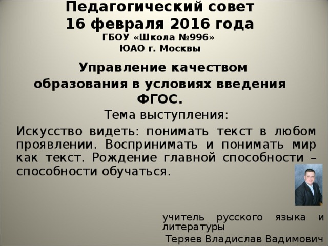 Педагогический совет  16 февраля 2016 года  ГБОУ «Школа №996»  ЮАО г. Москвы   Управление качеством образования в условиях введения ФГОС.   Тема выступления: Искусство видеть: понимать текст в любом проявлении. Воспринимать и понимать мир как текст. Рождение главной способности – способности обучаться. учитель русского языка и литературы  Теряев Владислав Вадимович