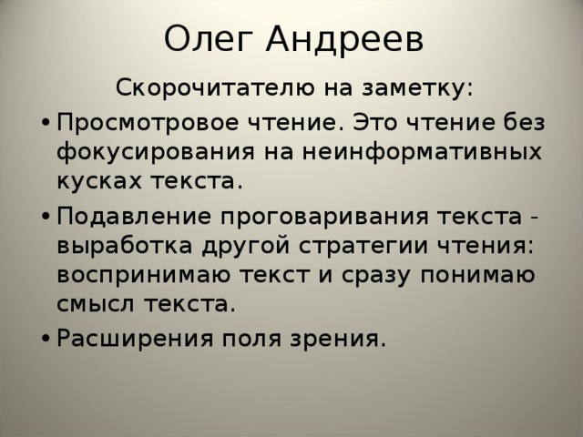 Олег Андреев Скорочитателю на заметку: •  Просмотровое чтение. Это чтение без фокусирования на неинформативных кусках текста. •  Подавление проговаривания текста - выработка другой стратегии чтения: воспринимаю текст и сразу понимаю смысл текста. •  Расширения поля зрения.