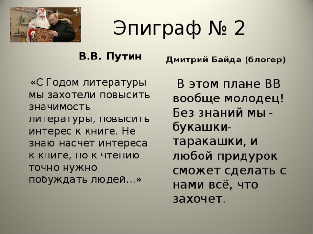 Эпиграф № 2  В.В. Путин Дмитрий Байда (блогер)   «С Годом литературы мы захотели повысить значимость литературы, повысить интерес к книге. Не знаю насчет интереса к книге, но к чтению точно нужно побуждать людей…»  В этом плане ВВ вообще молодец! Без знаний мы - букашки-таракашки, и любой придурок сможет сделать с нами всё, что захочет.