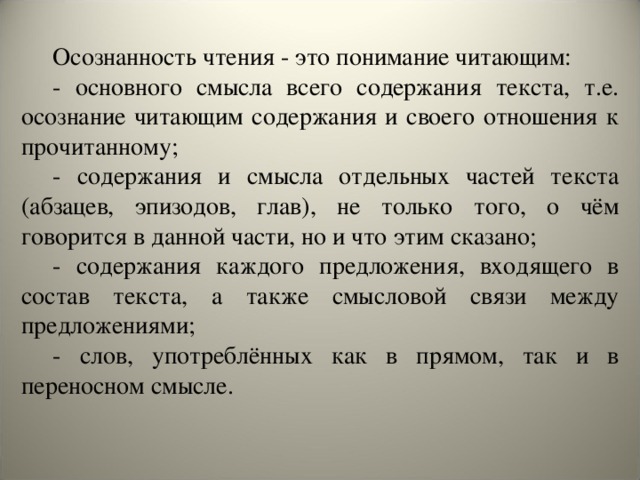 Осознанность чтения - это понимание читающим: - основного смысла всего содержания текста, т.е. осознание читающим содержания и своего отношения к прочитанному; - содержания и смысла отдельных частей текста (абзацев, эпизодов, глав), не только того, о чём говорится в данной части, но и что этим сказано; - содержания каждого предложения, входящего в состав текста, а также смысловой связи между предложениями; - слов, употреблённых как в прямом, так и в переносном смысле.