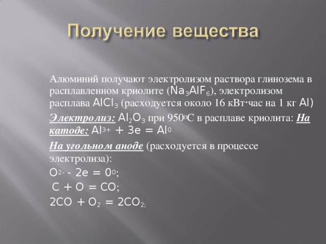 Алюминий получают электролизом раствора глинозема в расплавленном криолите ( Na 3 AIF 6 ), электролизом расплава AlCl 3 (расходуется около 16 кВт · час на 1 кг Al) Электролиз:  Al 2 O 3 при 950 0 С в расплаве криолита: На катоде:  Al 3+ + 3e = Al 0 На угольном аноде (расходуется в процессе электролиза): O 2- - 2e = 0 0 ;  C + O = CO ; 2CO + O 2 = 2CO 2 ;  Алюминий получают разложением электрическим током раствора его оксида в расплавленном криолите ( Na 3 AIF 6 ):  (эл.ток)  2Al 2 O 3   =  4 Al + 3O 2 – 3352 кДж Из – за высокой энергии химической связи в оксиде процесс его разложения чрезвычайно энергоемок, что ограничивает использование алюминия.
