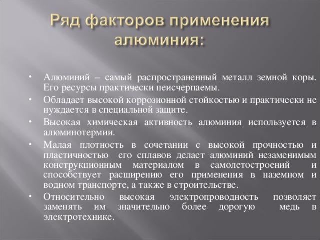 Алюминий – самый распространенный металл земной коры. Его ресурсы практически неисчерпаемы. Обладает высокой коррозионной стойкостью и практически не нуждается в специальной защите. Высокая химическая активность алюминия используется в алюминотермии. Малая плотность в сочетании с высокой прочностью и пластичностью его сплавов делает алюминий незаменимым конструкционным материалом в самолетостроений и способствует расширению его применения в наземном и водном транспорте, а также в строительстве. Относительно высокая электропроводность позволяет заменять им значительно более дорогую медь в электротехнике.