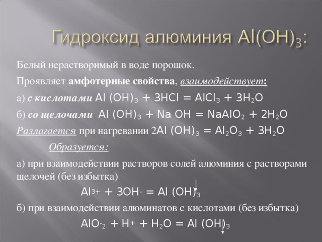 Белый нерастворимый в воде порошок. Проявляет амфотерные свойства , взаимодействует : а) с кислотами  Al (OH) 3 + 3HCl = AlCl 3 + 3H 2 O б) со щелочами  Al (OH) 3 + Na OH = NaAlO 2 + 2H 2 O Разлагается при нагревании 2 Al (OH) 3 = Al 2 O 3 + 3H 2 O  Образуется: а) при взаимодействии растворов солей алюминия с растворами щелочей (без избытка)   Al 3+ + 3OH - = Al (OH) 3  б) при взаимодействии алюминатов с кислотами (без избытка)    AlO - 2 + H + + H 2 O = Al (OH) 3