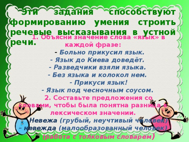 Эти задания способствуют формированию умения строить речевые высказывания в устной речи. 1. Объясни значение слова «язык» в каждой фразе:  - Больно прикусил язык. - Язык до Киева доведёт. - Разведчики взяли языка. - Без языка и колокол нем.  - Прикуси язык! - Язык под чесночным соусом . 2. Составьте предложения со словами, чтобы была понятна разница в лексическом значении. Невежа (грубый, неучтивый человек) – невежда (малообразованный человек) (работа с толковым словарем )