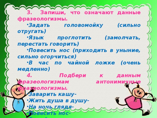 3. Запиши, что означают данные фразеологизмы. Задать головомойку (сильно отругать) Язык проглотить (замолчать, перестать говорить) Повесить нос (приходить в уныние, сильно огорчиться) В час по чайной ложке (очень медленно) 4. Подбери к данным фразеологизмам антонимичные фразеологизмы. Заварить кашу- Жить душа в душу- На ночь глядя- Повесить нос- Водой не разольешь – 5. Поставь ударения в словах: Гусеница, магазин, документ, хвоя, столяр, алфавит, портфель.