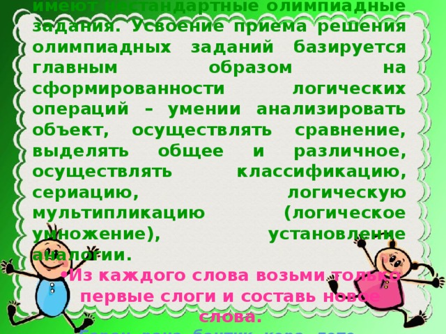 Особое значение для формирования познавательных универсальных учебных действий имеют нестандартные олимпиадные задания. Усвоение приема решения олимпиадных заданий базируется главным образом на сформированности логических операций – умении анализировать объект, осуществлять сравнение, выделять общее и различное, осуществлять классификацию, сериацию, логическую мультипликацию (логическое умножение), установление аналогии. Из каждого слова возьми только первые слоги и составь новое слова. Из каждого слова возьми только первые слоги и составь новое слова. Баран, рана, бантик, кора, лото. Напиши слово, которое состоит Напиши слово, которое состоит из 3 слогов, а указывает на семь дней.