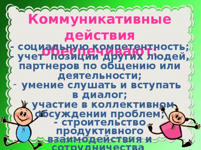 Коммуникативные действия обеспечивают: - социальную компетентность; - учет позиции других людей, партнеров по общению или деятельности;  умение слушать и вступать в диалог;  участие в коллективном обсуждении проблем; - строительство продуктивного взаимодействия и сотрудничества со сверстниками и взрослыми. - интеграцию в группу сверстников.