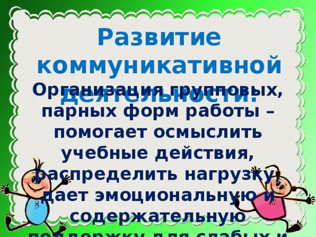 Развитие коммуникативной деятельности: Организация групповых, парных форм работы – помогает осмыслить учебные действия, распределить нагрузку, дает эмоциональную и содержательную поддержку для слабых и робких учеников.