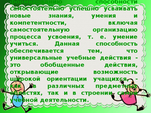 Овладение универсальными учебными действиями ведет к формированию способности самостоятельно успешно усваивать новые знания, умения и компетентности, включая самостоятельную организацию процесса усвоения, т. е. умение учиться. Данная способность обеспечивается тем, что универсальные учебные действия - это обобщенные действия, открывающие возможность широкой ориентации учащихся, - как в различных предметных областях, так и в строении самой учебной деятельности.