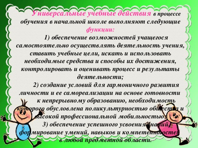 Универсальные учебные действия в процессе обучения в начальной школе выполняют следующие функции: 1) обеспечение возможностей учащегося самостоятельно осуществлять деятельность учения, ставить учебные цели, искать и использовать необходимые средства и способы их достижения, контролировать и оценивать процесс и результаты деятельности; 2) создание условий для гармоничного развития личности и ее самореализации на основе готовности к непрерывному образованию, необходимость которого обусловлена поликультурностью общества и высокой профессиональной мобильностью; 3) обеспечение успешного усвоения знаний, формирование умений, навыков и компетентностей в любой предметной области .